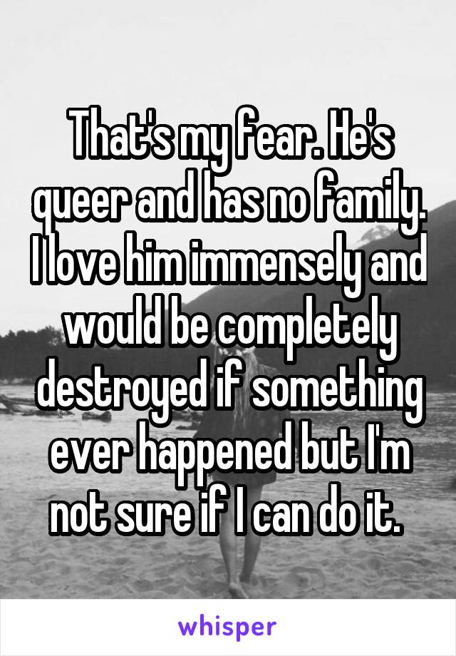 That's my fear. He's queer and has no family. I love him immensely and would be completely destroyed if something ever happened but I'm not sure if I can do it. 