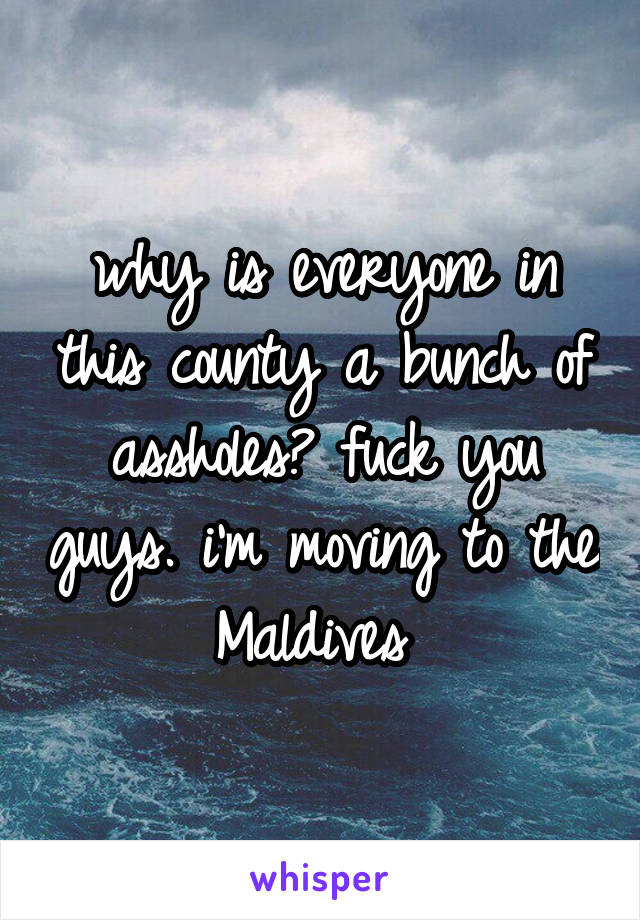 why is everyone in this county a bunch of assholes? fuck you guys. i'm moving to the Maldives 