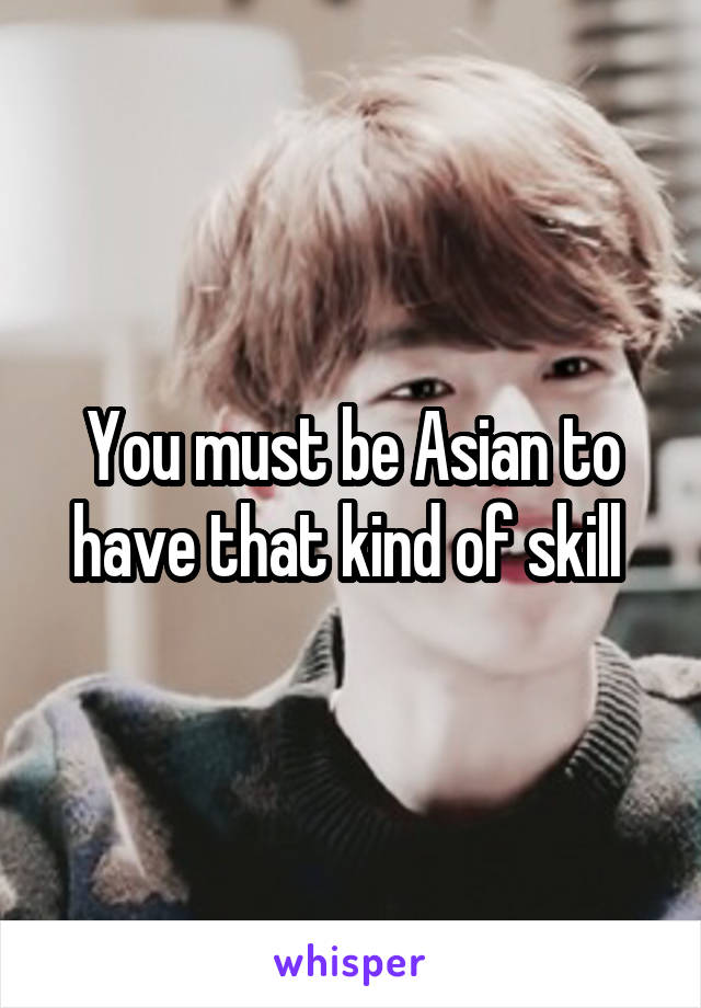 You must be Asian to have that kind of skill 