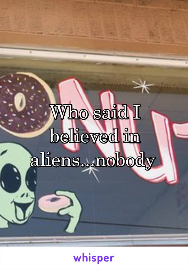Who said I believed in aliens...nobody 