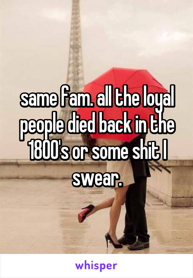 same fam. all the loyal people died back in the 1800's or some shit I swear.