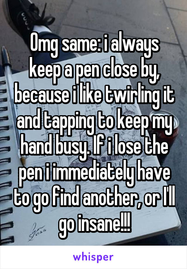 Omg same: i always keep a pen close by, because i like twirling it and tapping to keep my hand busy. If i lose the pen i immediately have to go find another, or I'll go insane!!!