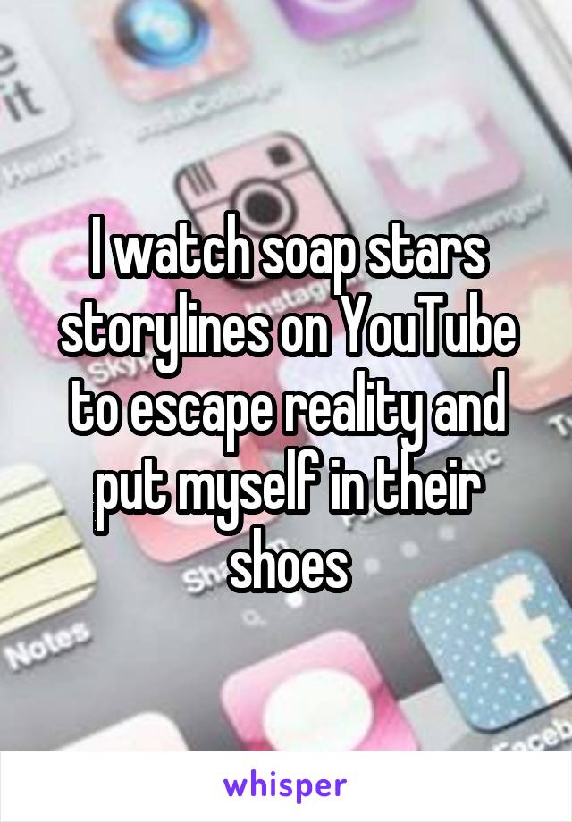 I watch soap stars storylines on YouTube to escape reality and put myself in their shoes