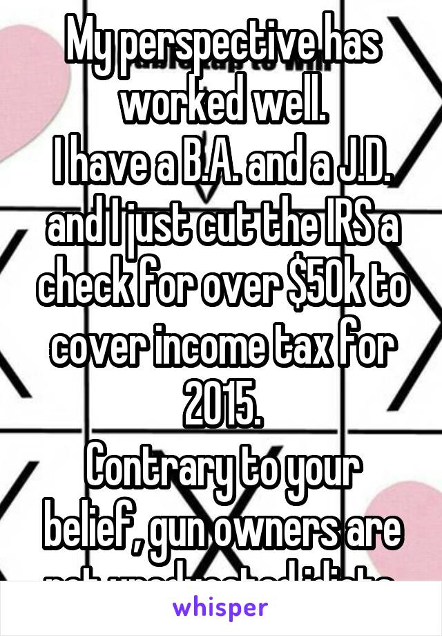 My perspective has worked well.
I have a B.A. and a J.D.
and I just cut the IRS a check for over $50k to cover income tax for 2015.
Contrary to your belief, gun owners are not uneducated idiots.