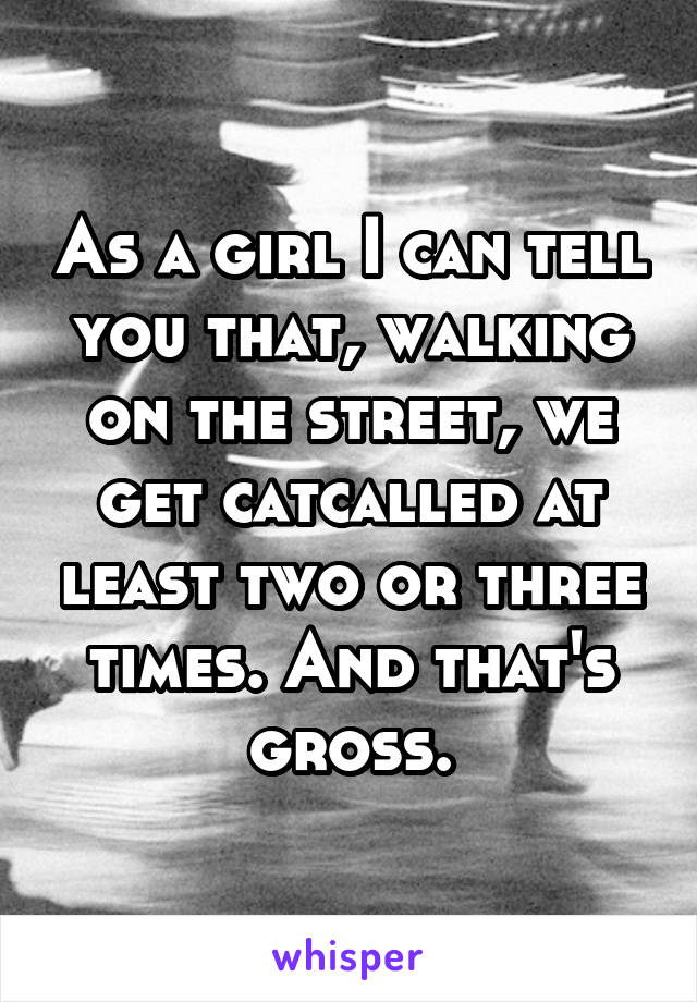 As a girl I can tell you that, walking on the street, we get catcalled at least two or three times. And that's gross.