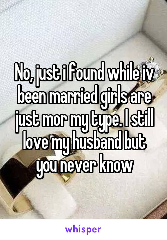 No, just i found while iv been married girls are just mor my type. I still love my husband but you never know