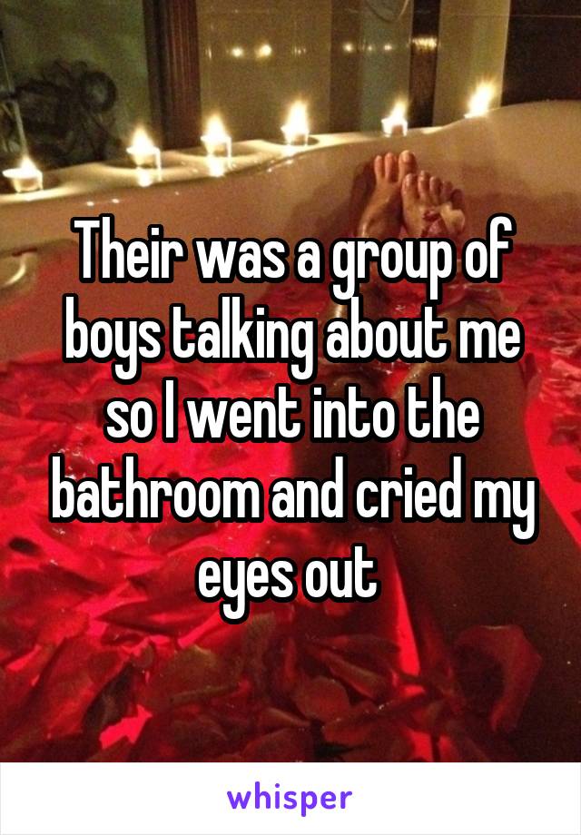 Their was a group of boys talking about me so I went into the bathroom and cried my eyes out 