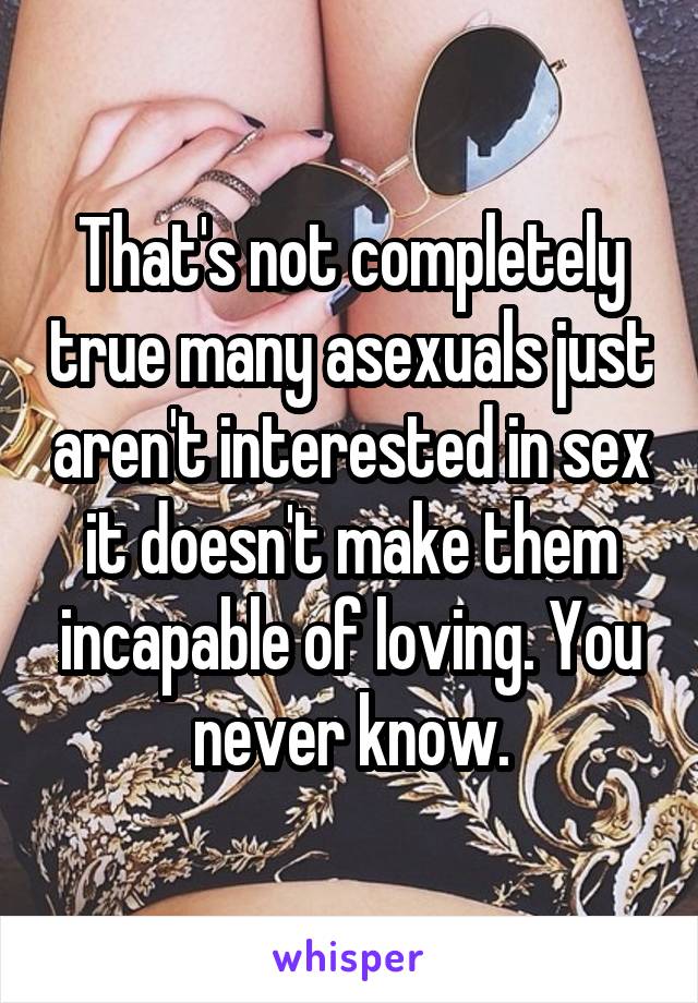 That's not completely true many asexuals just aren't interested in sex it doesn't make them incapable of loving. You never know.