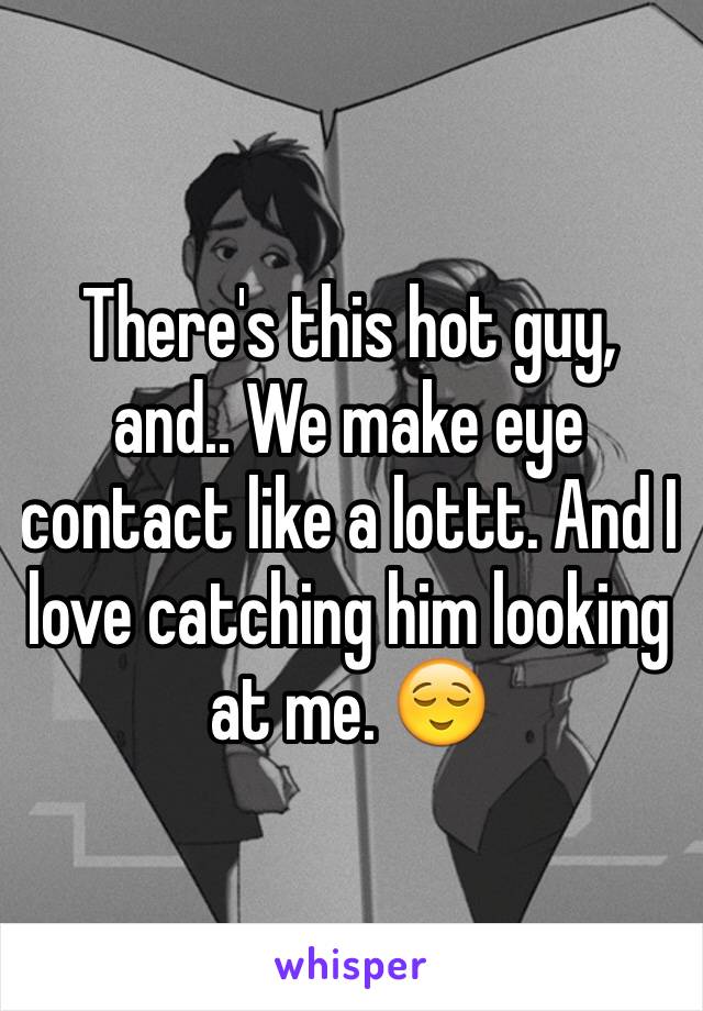 There's this hot guy, and.. We make eye contact like a lottt. And I love catching him looking at me. 😌