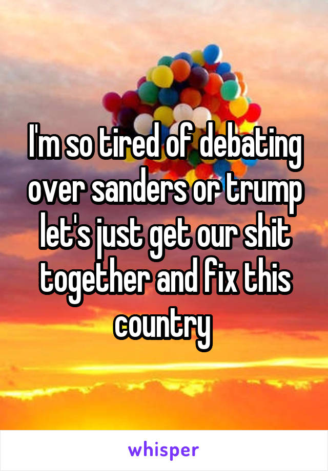 I'm so tired of debating over sanders or trump let's just get our shit together and fix this country 