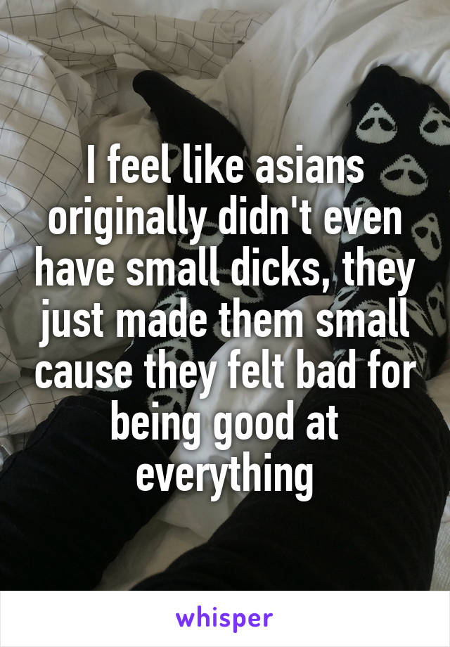 I feel like asians originally didn't even have small dicks, they just made them small cause they felt bad for being good at everything