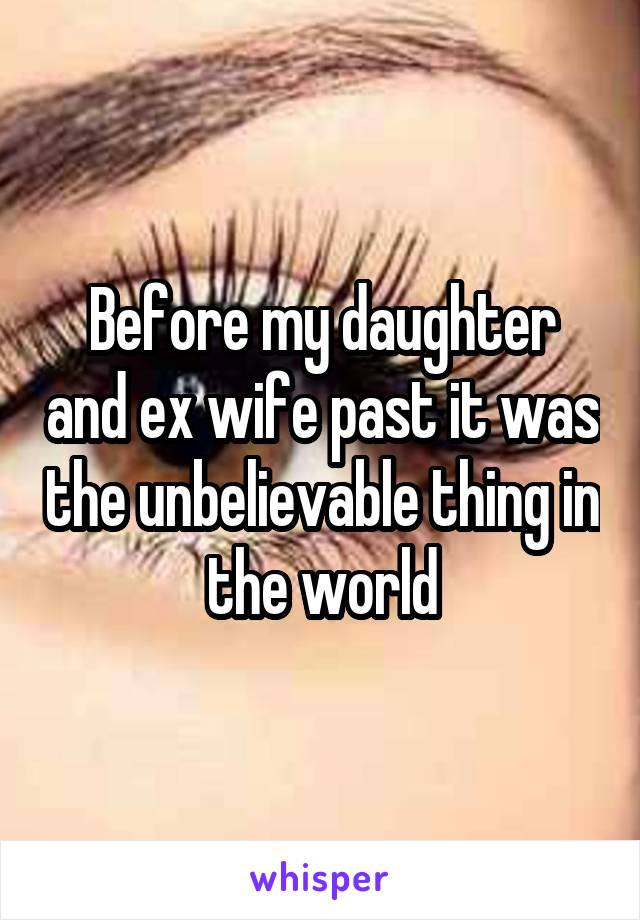 Before my daughter and ex wife past it was the unbelievable thing in the world