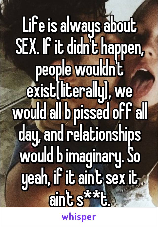 Life is always about SEX. If it didn't happen, people wouldn't exist(literally), we would all b pissed off all day, and relationships would b imaginary. So yeah, if it ain't sex it ain't s**t.