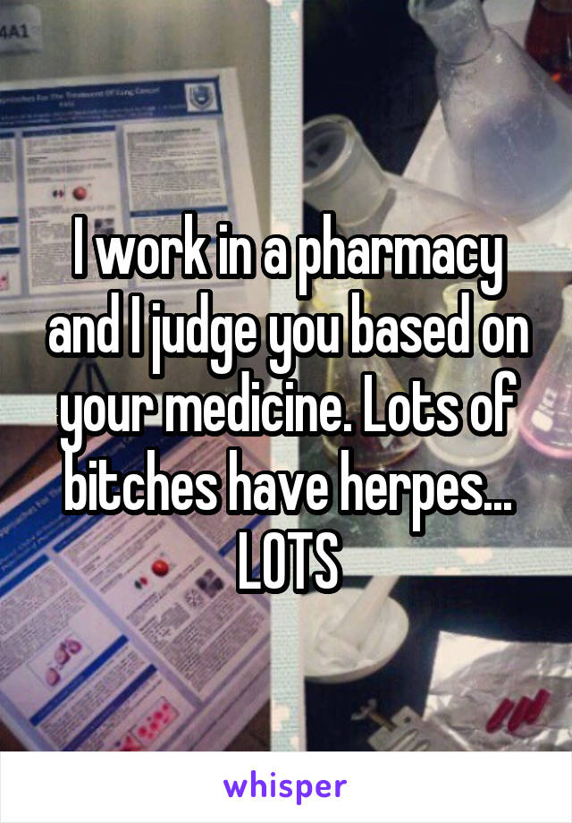 I work in a pharmacy and I judge you based on your medicine. Lots of bitches have herpes... LOTS