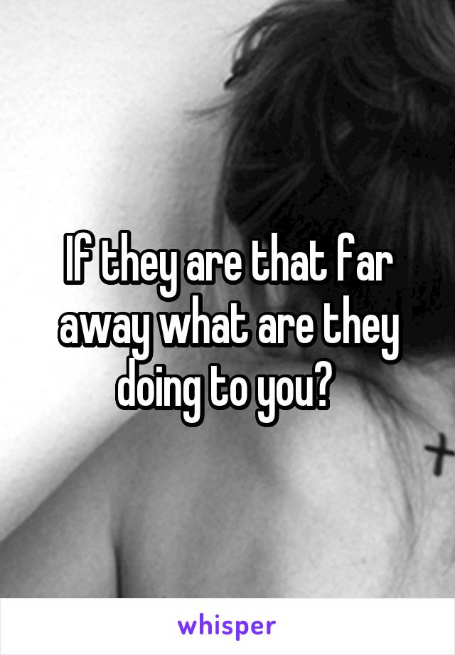 If they are that far away what are they doing to you? 