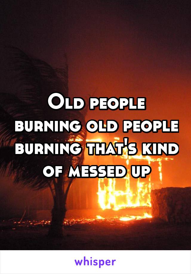 Old people burning old people burning that's kind of messed up