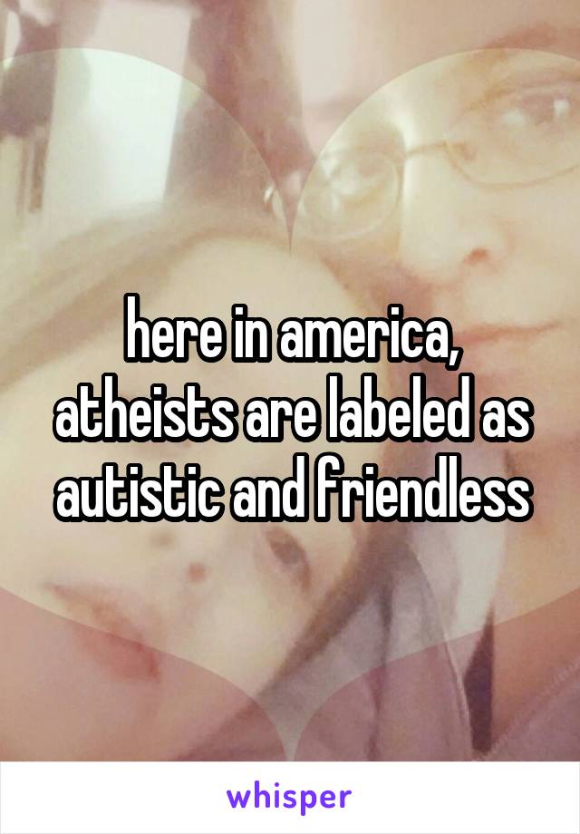 here in america, atheists are labeled as autistic and friendless