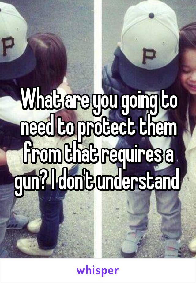 What are you going to need to protect them from that requires a gun? I don't understand 