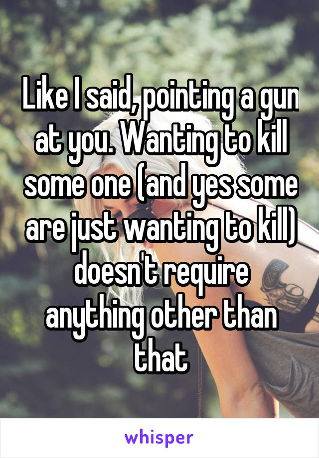 Like I said, pointing a gun at you. Wanting to kill some one (and yes some are just wanting to kill) doesn't require anything other than that