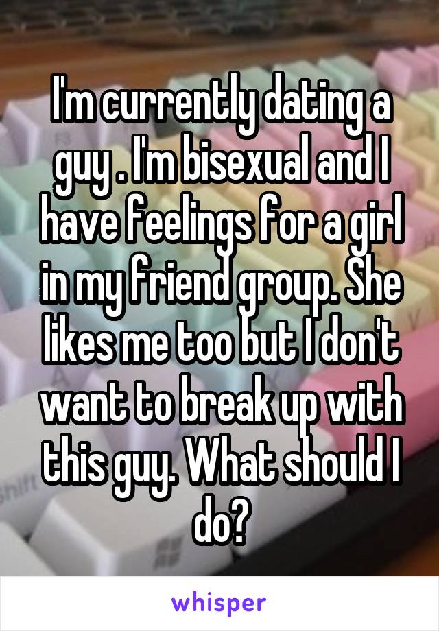 I'm currently dating a guy . I'm bisexual and I have feelings for a girl in my friend group. She likes me too but I don't want to break up with this guy. What should I do?