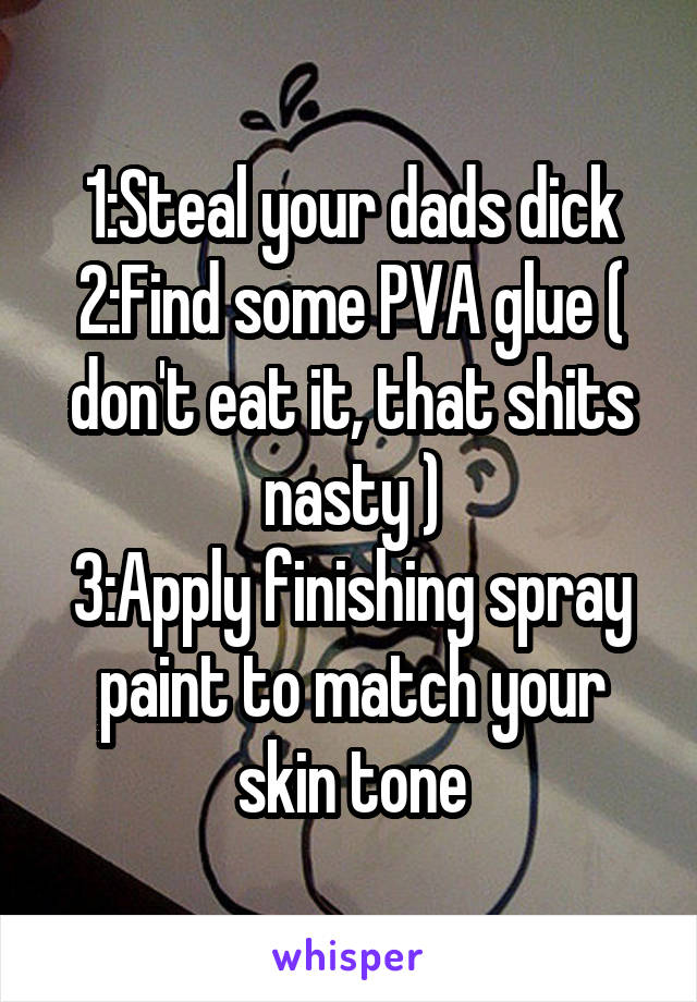 1:Steal your dads dick
2:Find some PVA glue ( don't eat it, that shits nasty )
3:Apply finishing spray paint to match your skin tone