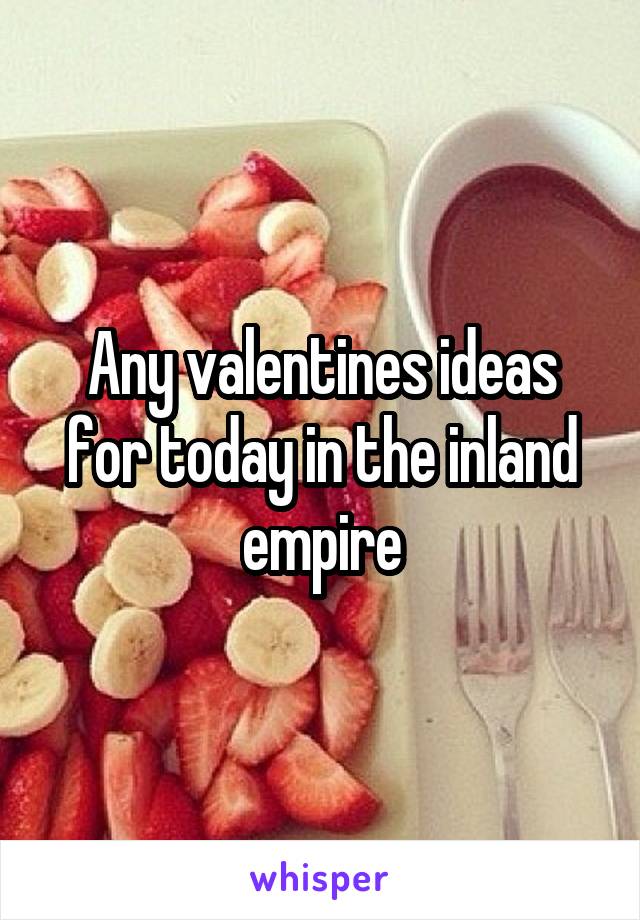 Any valentines ideas for today in the inland empire