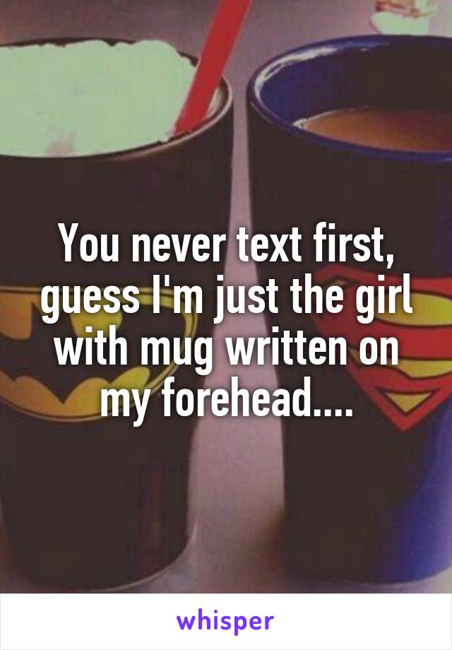 You never text first, guess I'm just the girl with mug written on my forehead....
