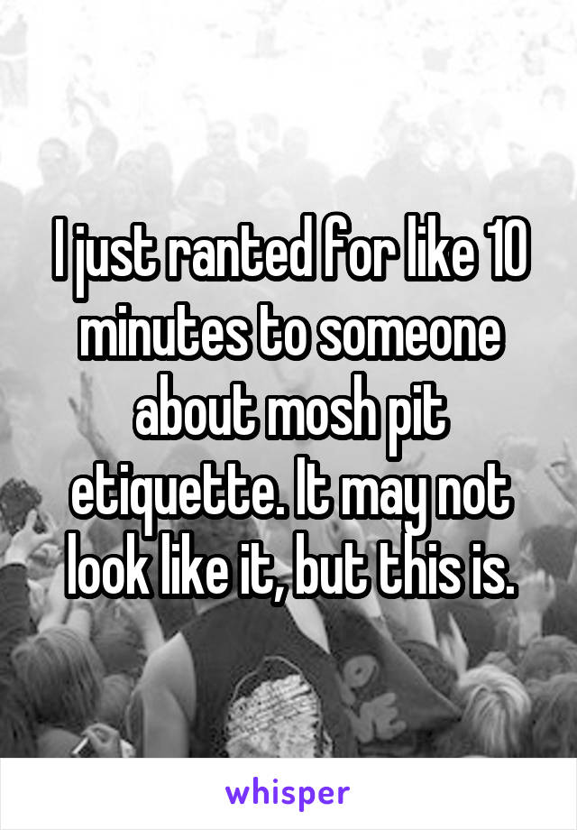 I just ranted for like 10 minutes to someone about mosh pit etiquette. It may not look like it, but this is.