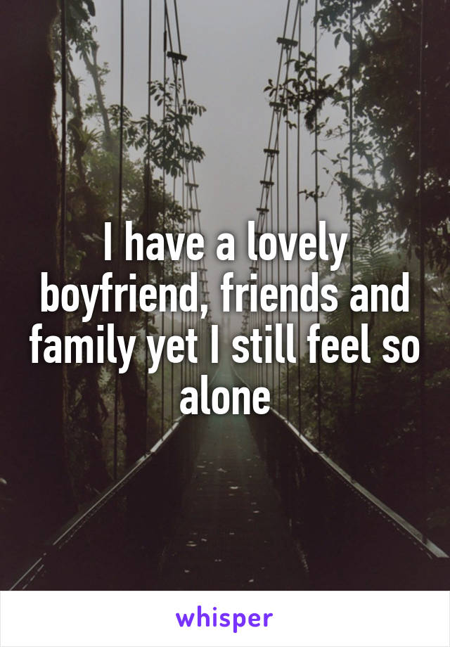 I have a lovely boyfriend, friends and family yet I still feel so alone