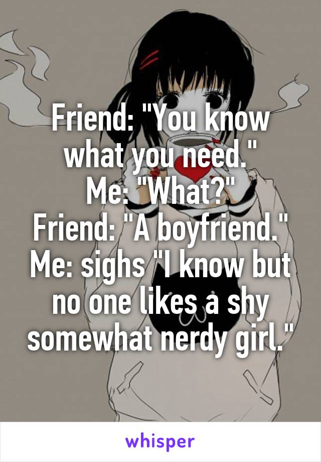 Friend: "You know what you need."
Me: "What?"
Friend: "A boyfriend."
Me: sighs "I know but no one likes a shy somewhat nerdy girl."