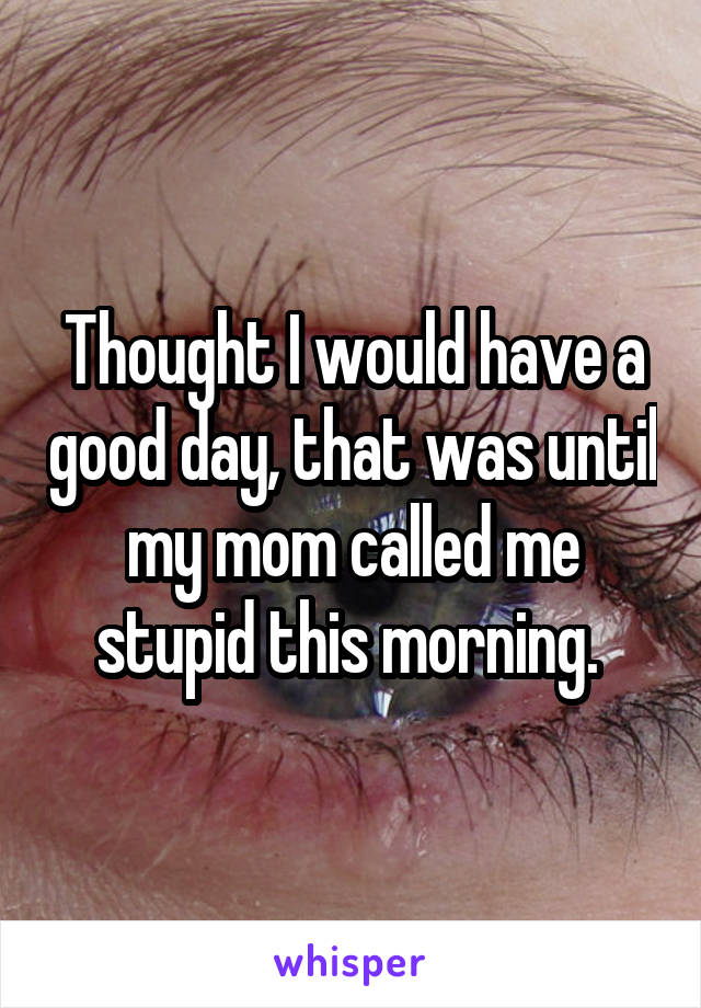 Thought I would have a good day, that was until my mom called me stupid this morning. 
