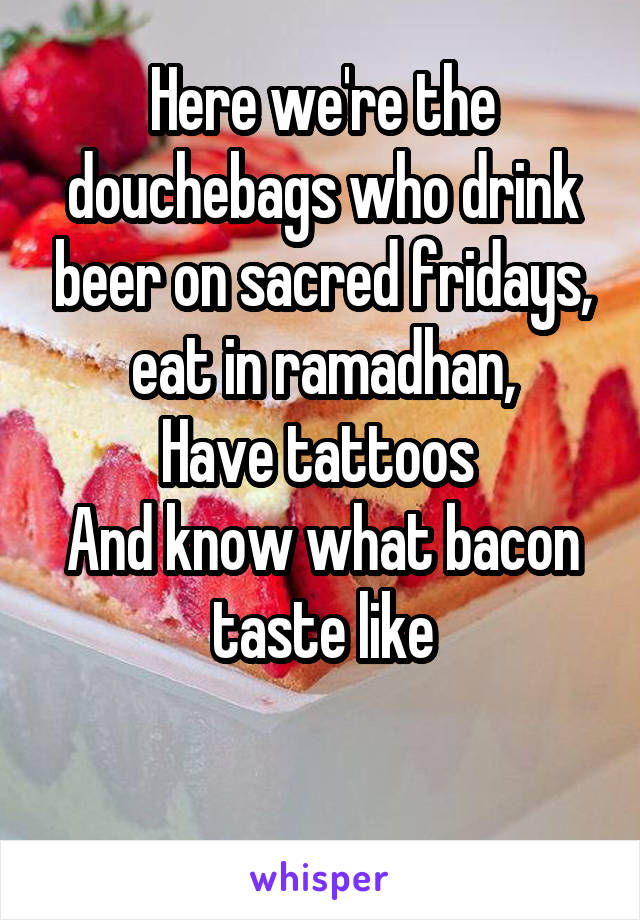 Here we're the douchebags who drink beer on sacred fridays, eat in ramadhan,
Have tattoos 
And know what bacon taste like

