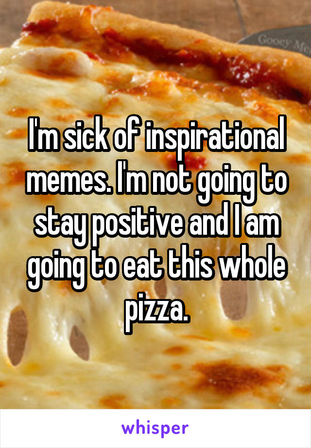 I'm sick of inspirational memes. I'm not going to stay positive and I am going to eat this whole pizza.