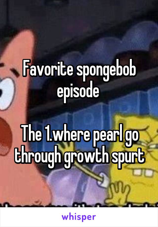 Favorite spongebob episode 

The 1.where pearl go through growth spurt