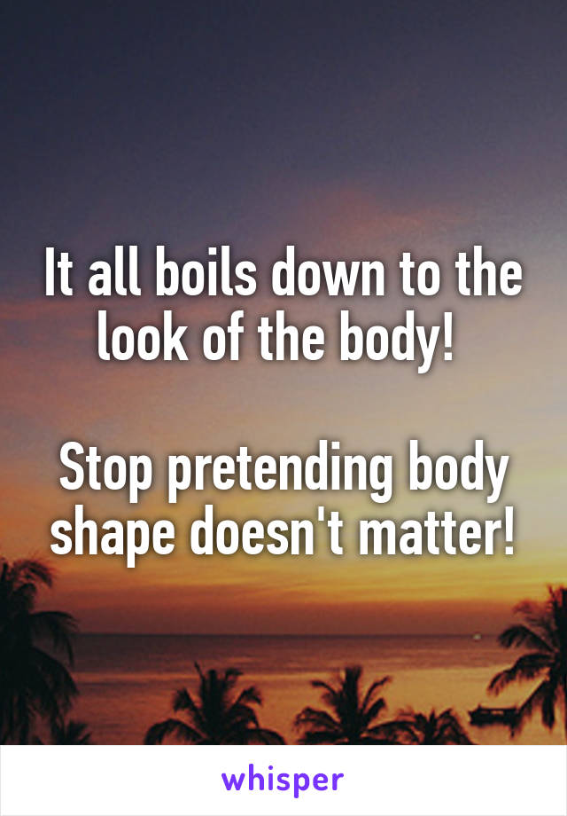 It all boils down to the look of the body! 

Stop pretending body shape doesn't matter!