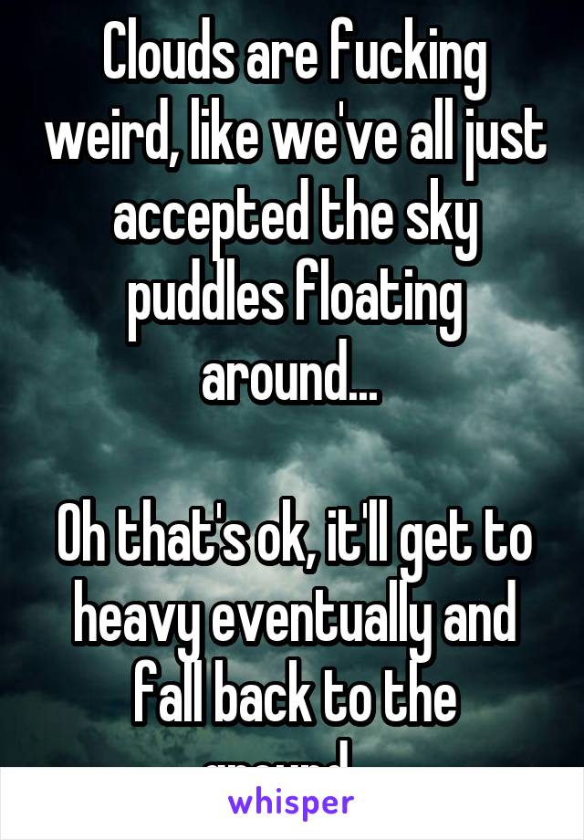 Clouds are fucking weird, like we've all just accepted the sky puddles floating around... 

Oh that's ok, it'll get to heavy eventually and fall back to the ground....