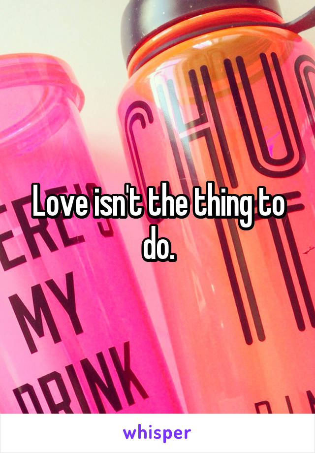 Love isn't the thing to do.