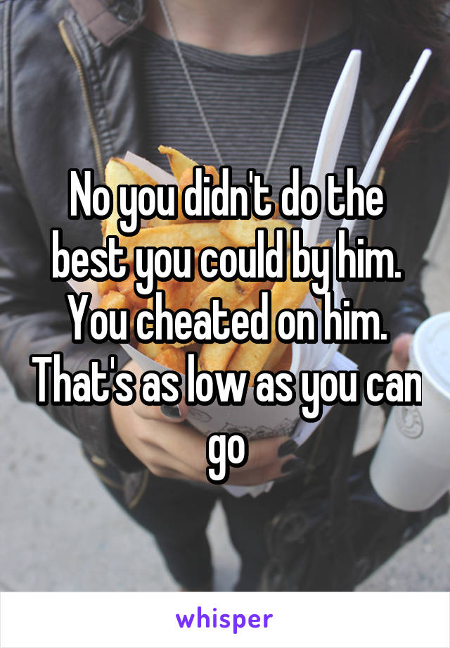 No you didn't do the best you could by him. You cheated on him. That's as low as you can go