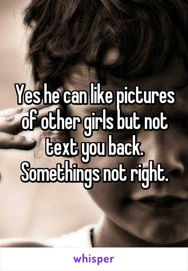 Yes he can like pictures of other girls but not text you back. Somethings not right.