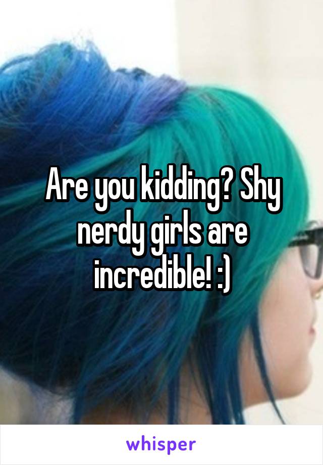 Are you kidding? Shy nerdy girls are incredible! :)