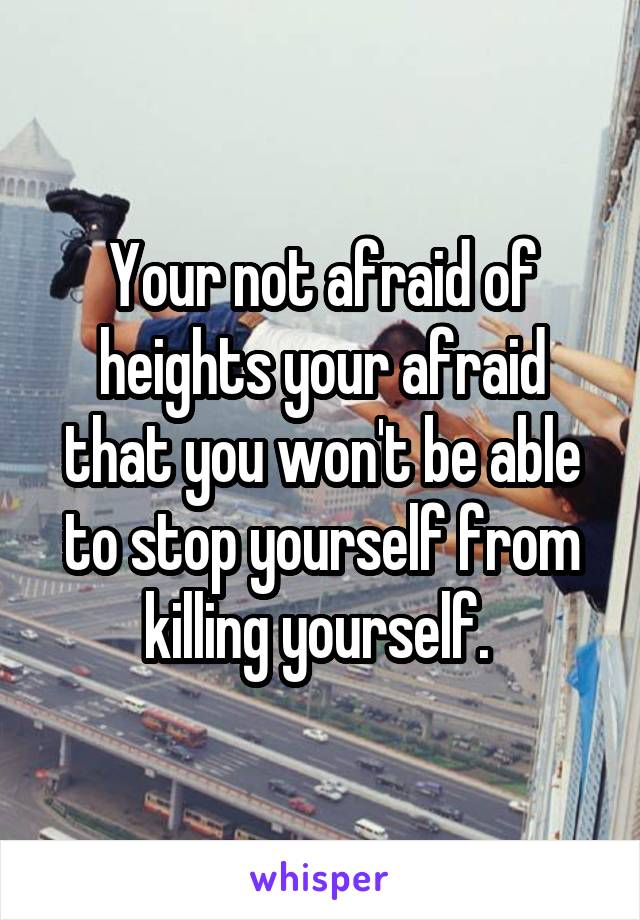 Your not afraid of heights your afraid that you won't be able to stop yourself from killing yourself. 