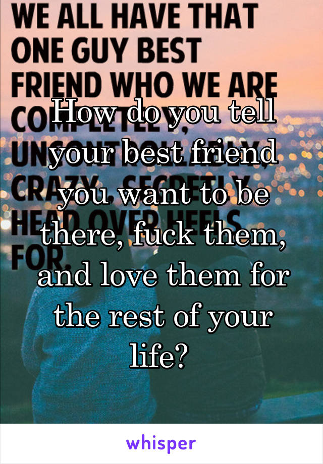 How do you tell your best friend you want to be there, fuck them, and love them for the rest of your life? 