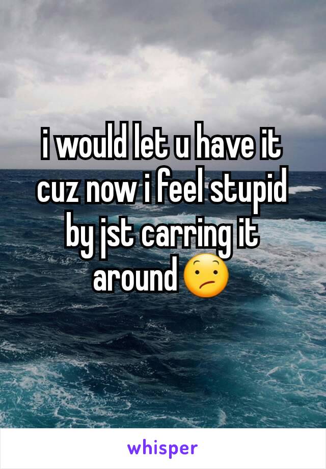 i would let u have it cuz now i feel stupid by jst carring it around😕