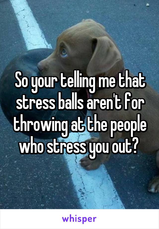 So your telling me that stress balls aren't for throwing at the people who stress you out? 