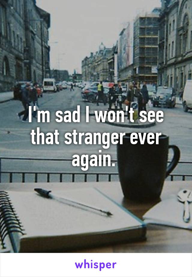 I'm sad I won't see that stranger ever again. 