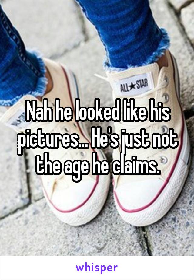 Nah he looked like his pictures... He's just not the age he claims.