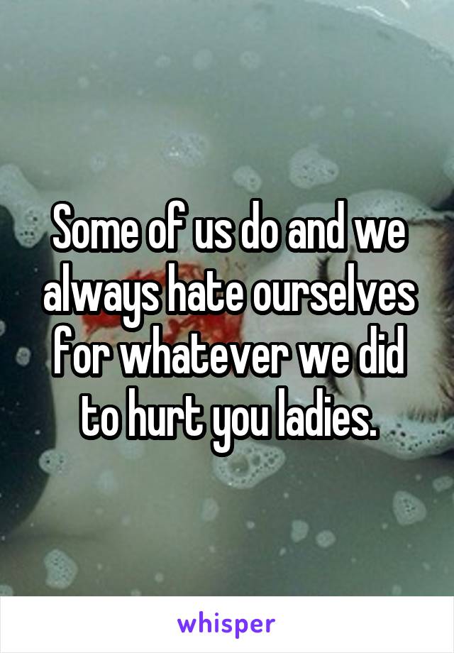 Some of us do and we always hate ourselves for whatever we did to hurt you ladies.