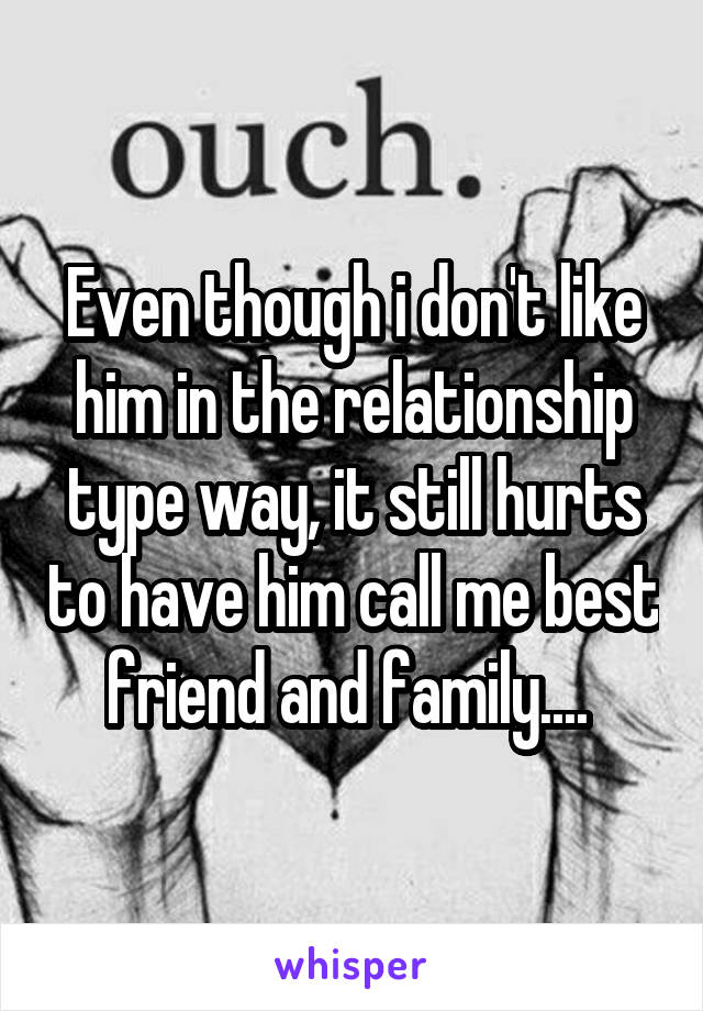 Even though i don't like him in the relationship type way, it still hurts to have him call me best friend and family.... 