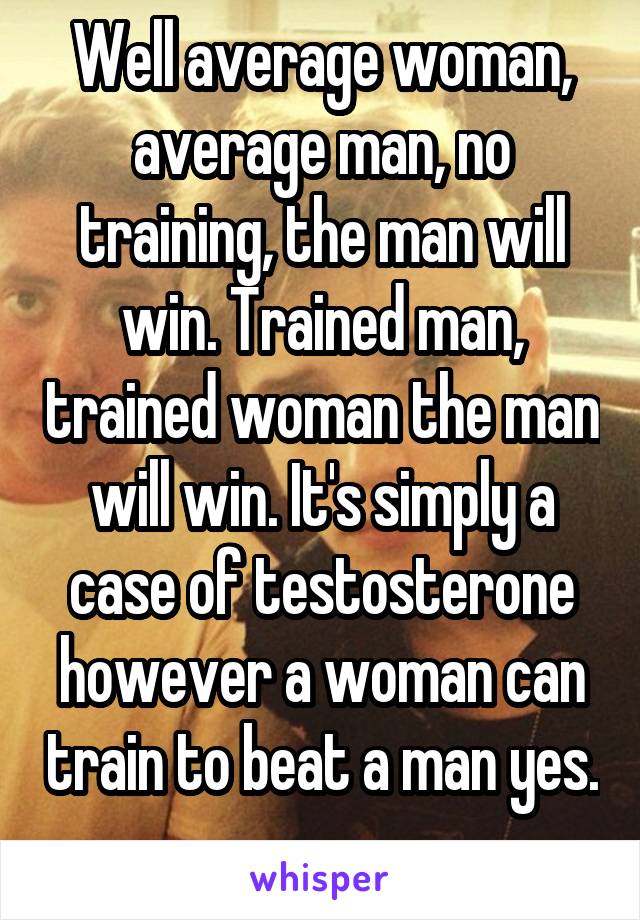 Well average woman, average man, no training, the man will win. Trained man, trained woman the man will win. It's simply a case of testosterone however a woman can train to beat a man yes. 