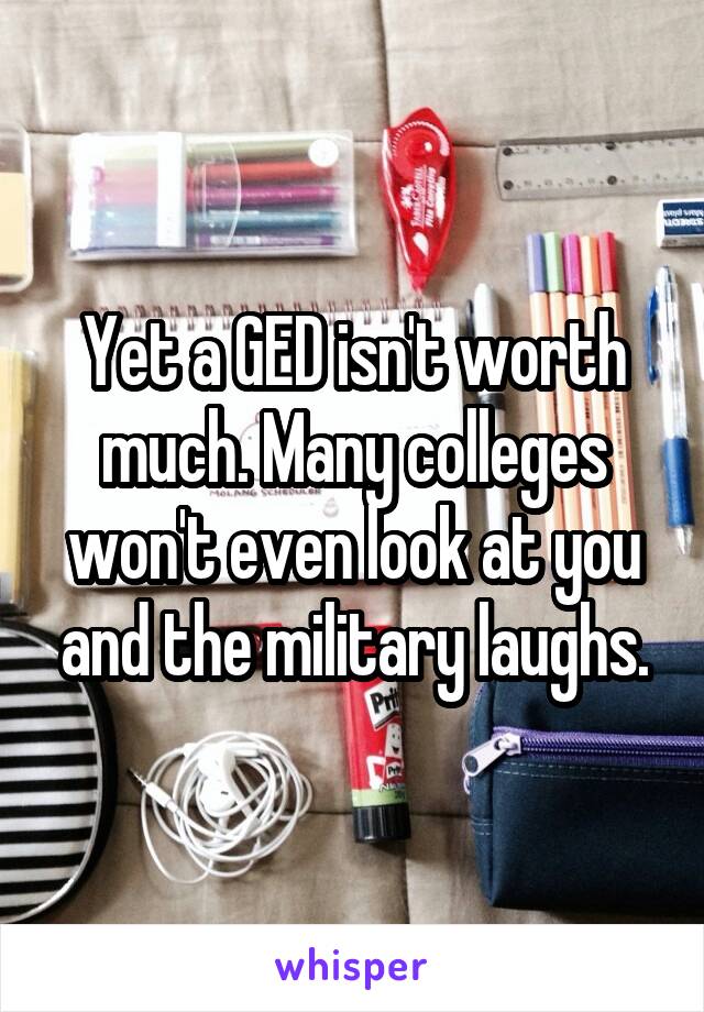 Yet a GED isn't worth much. Many colleges won't even look at you and the military laughs.